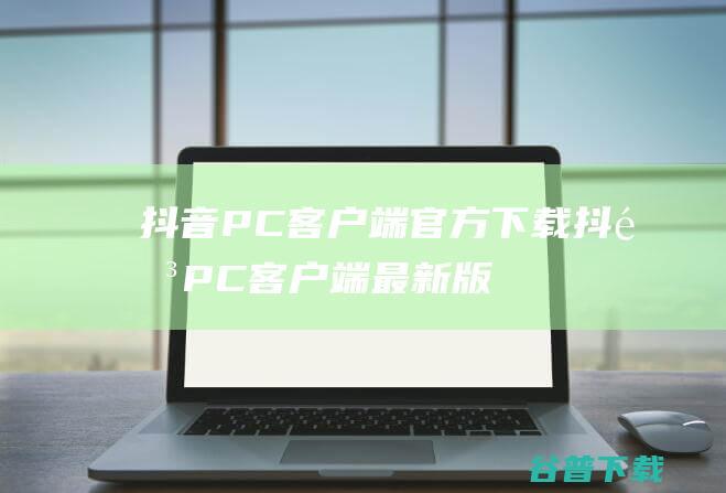 抖音PC客户端官方下载_抖音PC客户端最新版v1.0.3免费下载